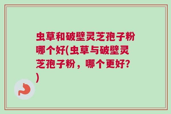 虫草和破壁灵芝孢子粉哪个好(虫草与破壁灵芝孢子粉，哪个更好？)