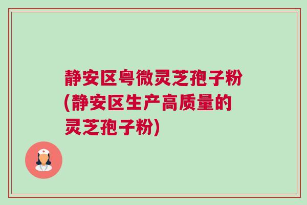静安区粤微灵芝孢子粉(静安区生产高质量的灵芝孢子粉)