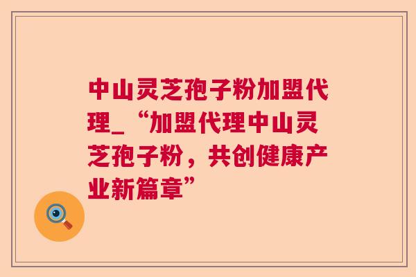 中山灵芝孢子粉加盟代理_“加盟代理中山灵芝孢子粉，共创健康产业新篇章”