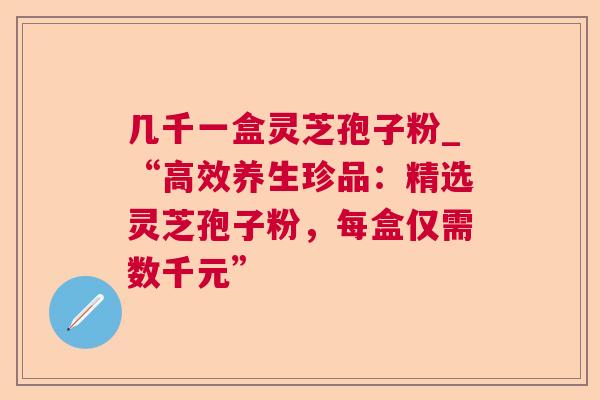几千一盒灵芝孢子粉_“高效养生珍品：精选灵芝孢子粉，每盒仅需数千元”