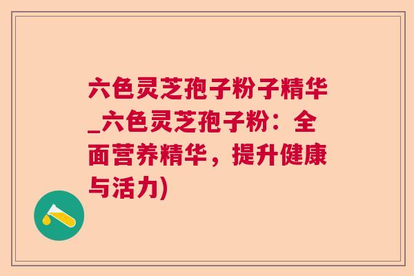 六色灵芝孢子粉子精华_六色灵芝孢子粉:全面营养精华,提升健康与活力) 六色灵芝孢子粉子精华_六色灵芝孢子粉:全面营养精华,提升健康与活力)