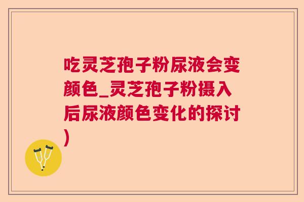 吃灵芝孢子粉尿液会变颜色_灵芝孢子粉摄入后尿液颜色变化的探讨)