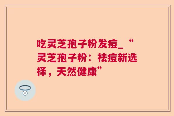 吃灵芝孢子粉发痘_“灵芝孢子粉：祛痘新选择，天然健康”