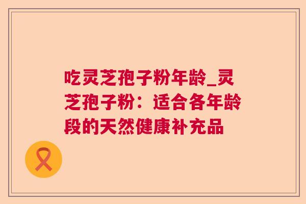 吃灵芝孢子粉年龄_灵芝孢子粉：适合各年龄段的天然健康补充品