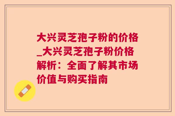 大兴灵芝孢子粉的价格_大兴灵芝孢子粉价格解析：全面了解其市场价值与购买指南