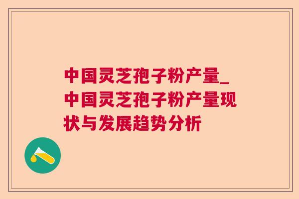 中国灵芝孢子粉产量_中国灵芝孢子粉产量现状与发展趋势分析