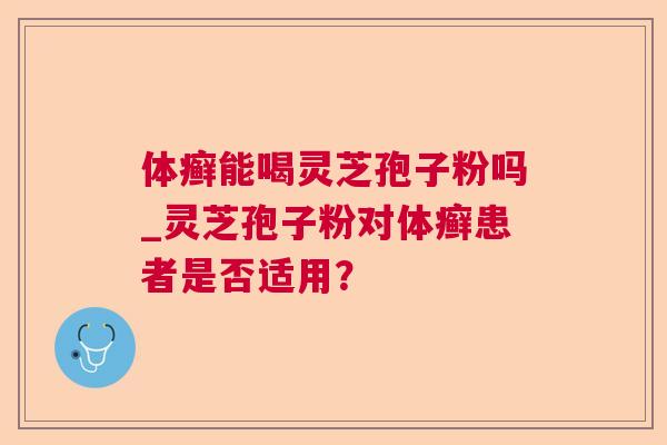 体癣能喝灵芝孢子粉吗_灵芝孢子粉对体癣患者是否适用？