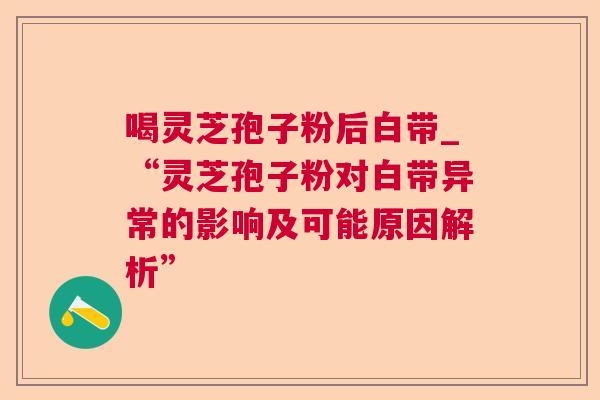 喝灵芝孢子粉后白带_“灵芝孢子粉对白带异常的影响及可能原因解析”
