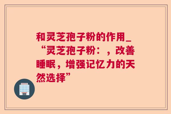 和灵芝孢子粉的作用_“灵芝孢子粉：，改善睡眠，增强记忆力的天然选择”