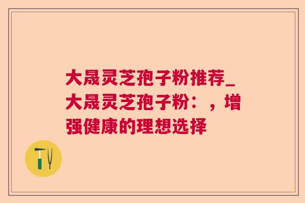 大晟灵芝孢子粉推荐_大晟灵芝孢子粉:,增强健康的理想选择 大晟灵芝孢子粉推荐_大晟灵芝孢子粉:,增强健康的理想选择