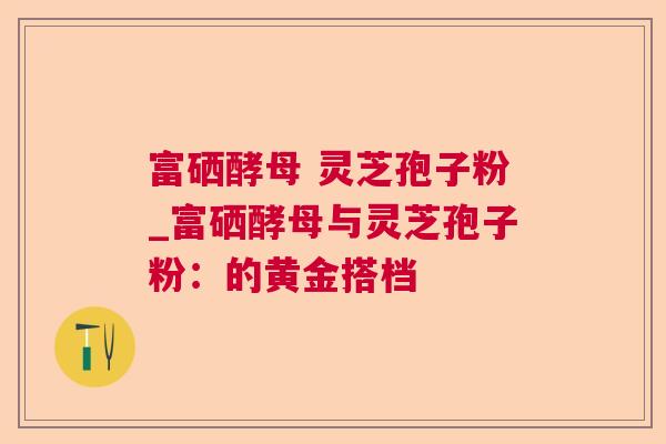 富硒酵母 灵芝孢子粉_富硒酵母与灵芝孢子粉:的黄金搭档 富硒酵母 灵芝孢子粉_富硒酵母与灵芝孢子粉:的黄金搭档