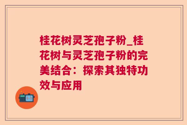 桂花树灵芝孢子粉_桂花树与灵芝孢子粉的完美结合：探索其独特功效与应用
