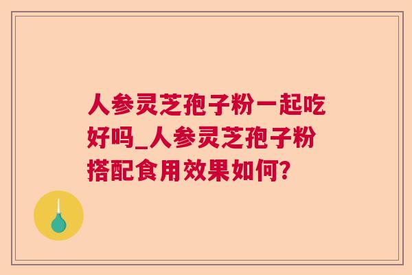 人参灵芝孢子粉一起吃好吗_人参灵芝孢子粉搭配食用效果如何? 人参灵芝孢子粉一起吃好吗_人参灵芝孢子粉搭配食用效果如何?