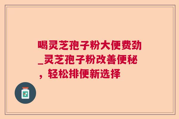 喝灵芝孢子粉大便费劲_灵芝孢子粉改善便秘，轻松排便新选择