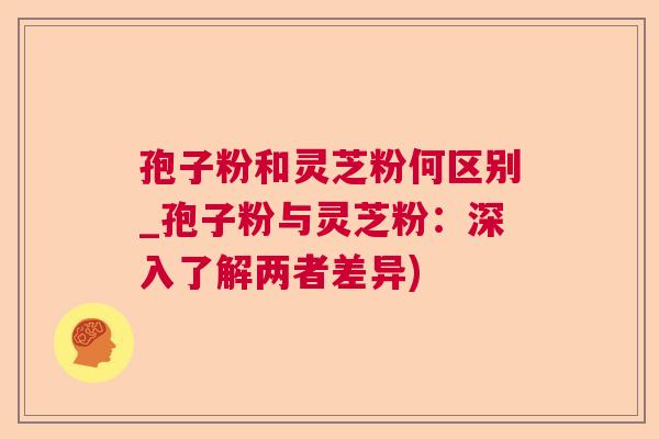 孢子粉和灵芝粉何区别_孢子粉与灵芝粉：深入了解两者差异)