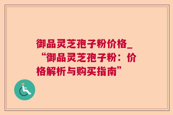 御品灵芝孢子粉价格_“御品灵芝孢子粉：价格解析与购买指南”