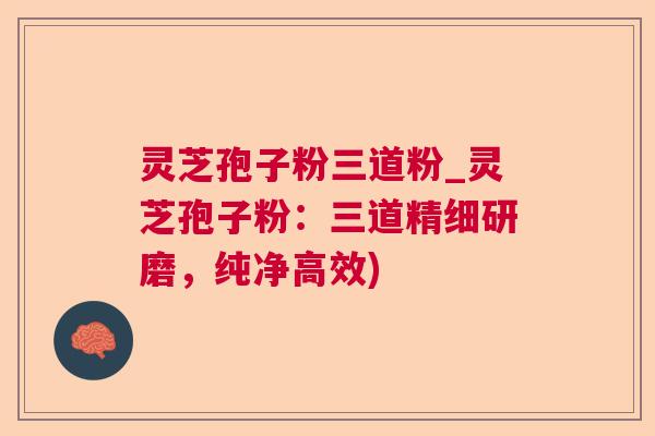 灵芝孢子粉三道粉_灵芝孢子粉：三道精细研磨，纯净高效)