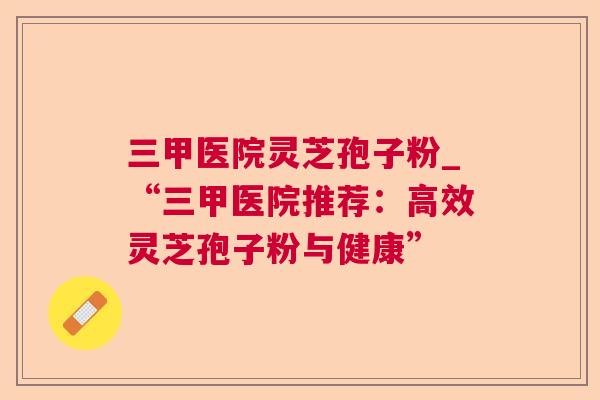 三甲医院灵芝孢子粉_“三甲医院推荐:高效灵芝孢子粉与健康” 三甲医院灵芝孢子粉_“三甲医院推荐:高效灵芝孢子粉与健康”