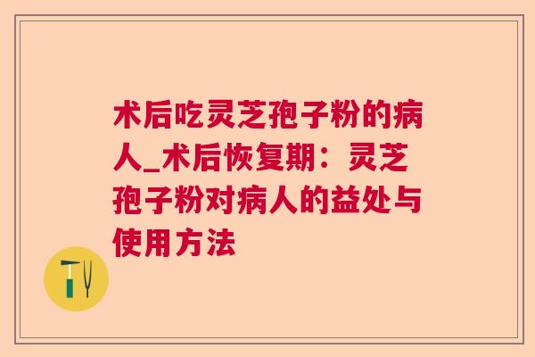 术后吃灵芝孢子粉的病人_术后恢复期：灵芝孢子粉对病人的益处与使用方法