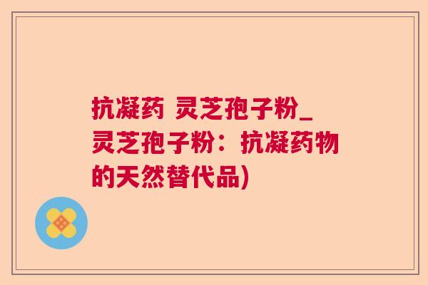 抗凝药 灵芝孢子粉_灵芝孢子粉：抗凝药物的天然替代品)