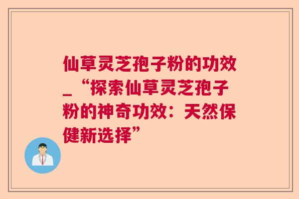 仙草灵芝孢子粉的功效_“探索仙草灵芝孢子粉的神奇功效：天然保健新选择”