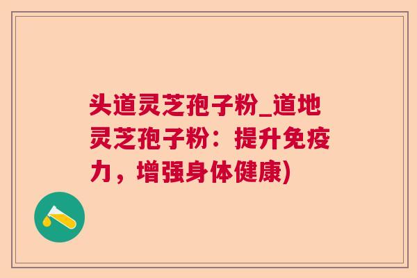 头道灵芝孢子粉_道地灵芝孢子粉:提升免疫力,增强身体健康) 头道灵芝孢子粉_道地灵芝孢子粉:提升免疫力,增强身体健康)