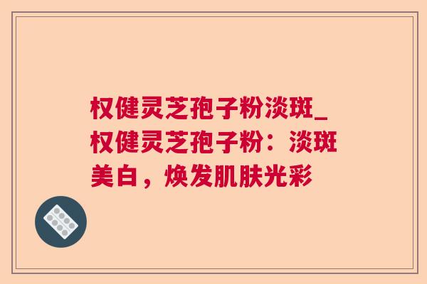 权健灵芝孢子粉淡斑_权健灵芝孢子粉：淡斑美白，焕发肌肤光彩