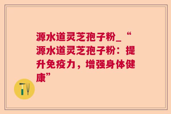 源水道灵芝孢子粉_“源水道灵芝孢子粉：提升免疫力，增强身体健康”