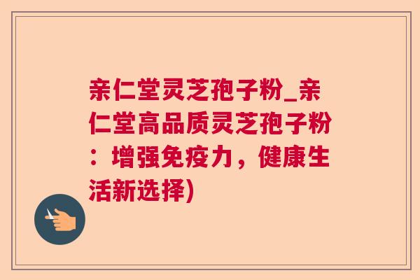 亲仁堂灵芝孢子粉_亲仁堂高品质灵芝孢子粉：增强免疫力，健康生活新选择)