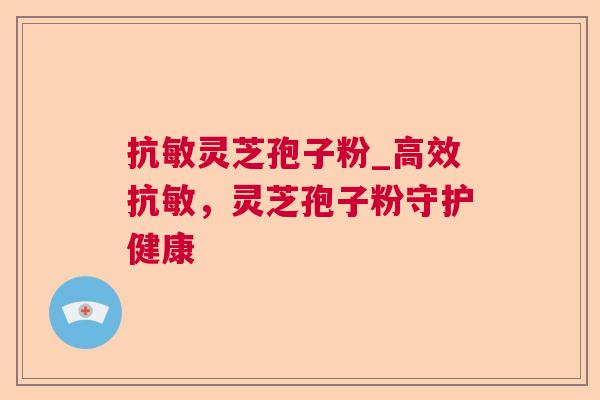 抗敏灵芝孢子粉_高效抗敏，灵芝孢子粉守护健康