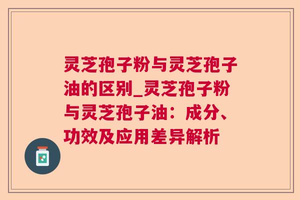 灵芝孢子粉与灵芝孢子油的区别_灵芝孢子粉与灵芝孢子油:成分、功效及应用差异解析 灵芝孢子粉与灵芝孢子油的区别_灵芝孢子粉与灵芝孢子油:成分、功效及应用差异解析