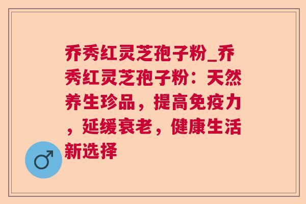 乔秀红灵芝孢子粉_乔秀红灵芝孢子粉:天然养生珍品,提高免疫力,延缓,健康生活新选择 乔秀红灵芝孢子粉_乔秀红灵芝孢子粉:天然养生珍品,提高免疫力,延缓,健康生活新选择