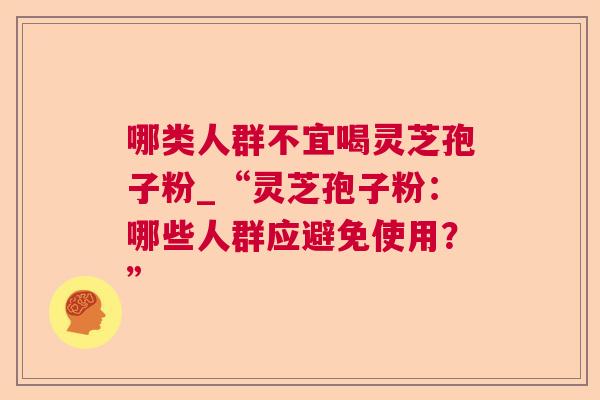 哪类人群不宜喝灵芝孢子粉_“灵芝孢子粉:哪些人群应避免使用?” 哪类人群不宜喝灵芝孢子粉_“灵芝孢子粉:哪些人群应避免使用?”