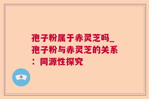 孢子粉属于赤灵芝吗_孢子粉与赤灵芝的关系：同源性探究