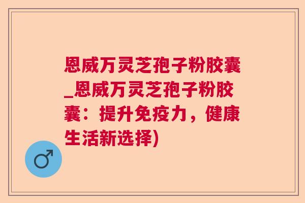 恩威万灵芝孢子粉胶囊_恩威万灵芝孢子粉胶囊：提升免疫力，健康生活新选择)
