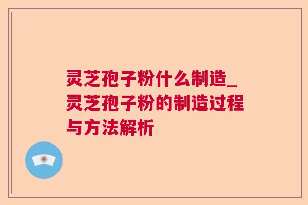 灵芝孢子粉什么制造_灵芝孢子粉的制造过程与方法解析 灵芝孢子粉什么制造_灵芝孢子粉的制造过程与方法解析