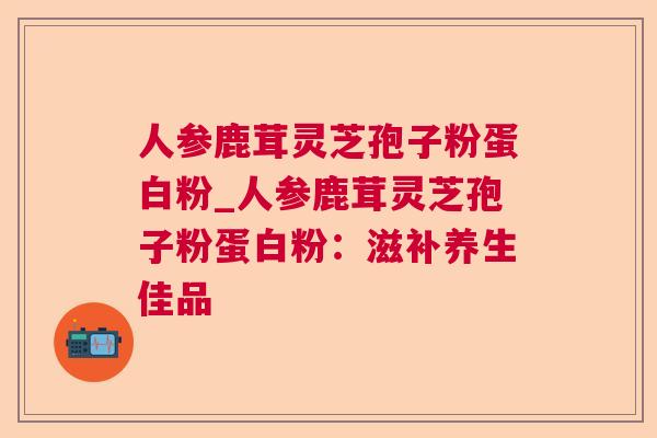 人参鹿茸灵芝孢子粉蛋白粉_人参鹿茸灵芝孢子粉蛋白粉：滋补养生佳品