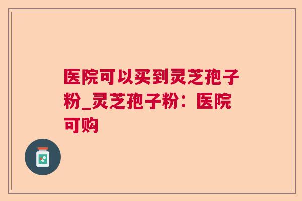 医院可以买到灵芝孢子粉_灵芝孢子粉：医院可购