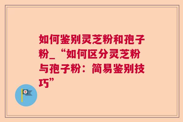 如何鉴别灵芝粉和孢子粉_“如何区分灵芝粉与孢子粉：简易鉴别技巧”