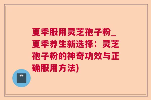 夏季服用灵芝孢子粉_夏季养生新选择：灵芝孢子粉的神奇功效与正确服用方法)