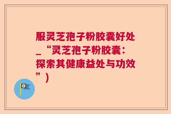 服灵芝孢子粉胶囊好处_“灵芝孢子粉胶囊：探索其健康益处与功效”)
