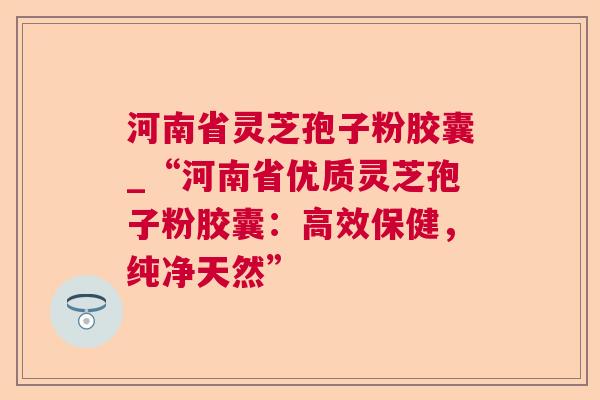 河南省灵芝孢子粉胶囊_“河南省优质灵芝孢子粉胶囊:高效保健,纯净天然” 河南省灵芝孢子粉胶囊_“河南省优质灵芝孢子粉胶囊:高效保健,纯净天然”