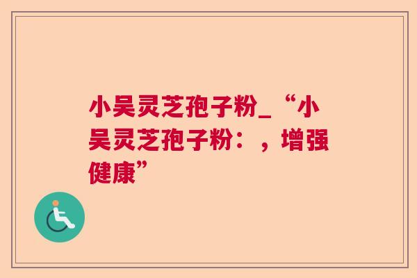 小吴灵芝孢子粉_“小吴灵芝孢子粉：，增强健康”