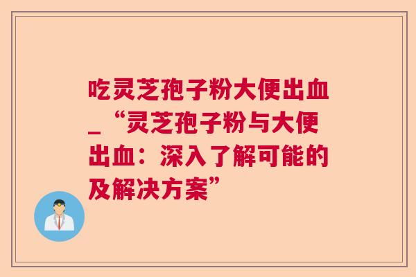 吃灵芝孢子粉大便出_“灵芝孢子粉与大便出:深入了解可能的及解决方案” 吃灵芝孢子粉大便出_“灵芝孢子粉与大便出:深入了解可能的及解决方案”