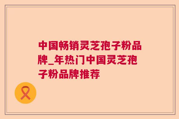 中国畅销灵芝孢子粉品牌_年热门中国灵芝孢子粉品牌推荐 中国畅销灵芝孢子粉品牌_年热门中国灵芝孢子粉品牌推荐