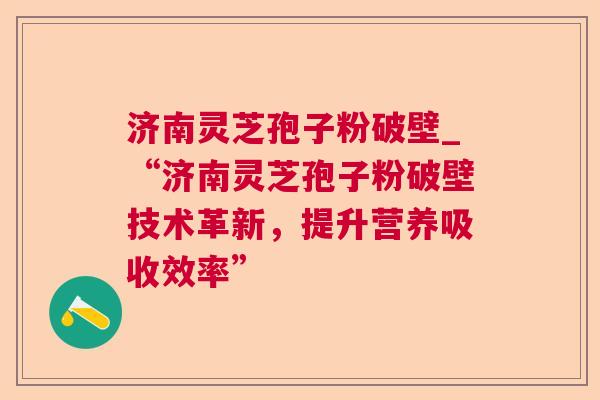 济南灵芝孢子粉破壁_“济南灵芝孢子粉破壁技术革新，提升营养吸收效率”