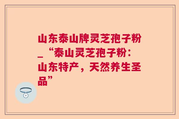 山东泰山牌灵芝孢子粉_“泰山灵芝孢子粉：山东特产，天然养生圣品”