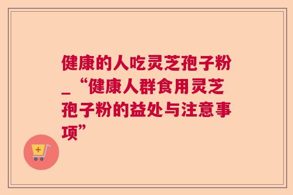 健康的人吃灵芝孢子粉_“健康人群食用灵芝孢子粉的益处与注意事项”