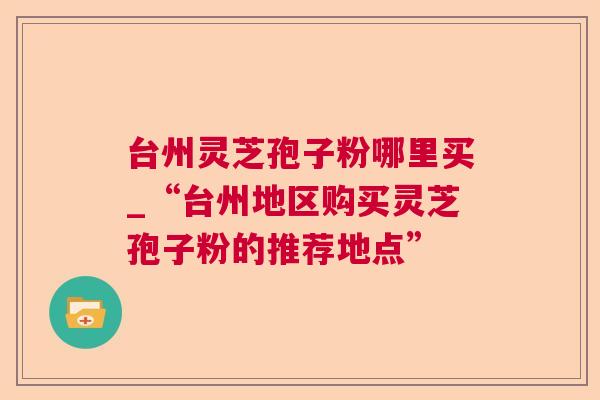 台州灵芝孢子粉哪里买_“台州地区购买灵芝孢子粉的推荐地点”