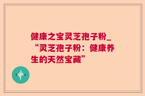 健康之宝灵芝孢子粉_“灵芝孢子粉:健康养生的天然宝藏” 健康之宝灵芝孢子粉_“灵芝孢子粉:健康养生的天然宝藏”